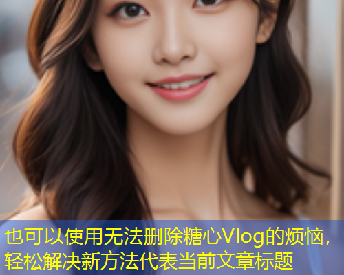 无法删除糖心Vlog的烦恼，轻松解决新方法