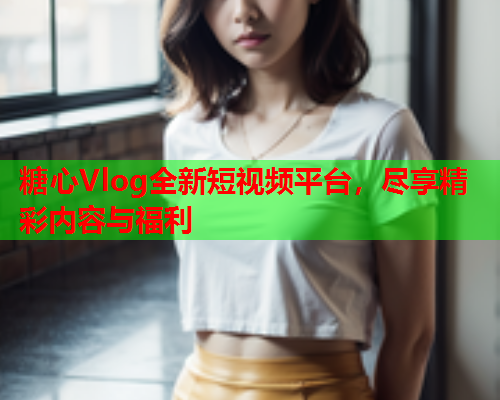 糖心Vlog全新短视频平台，尽享精彩内容与福利
