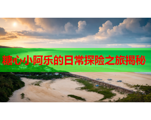 糖心小阿乐的日常探险之旅揭秘