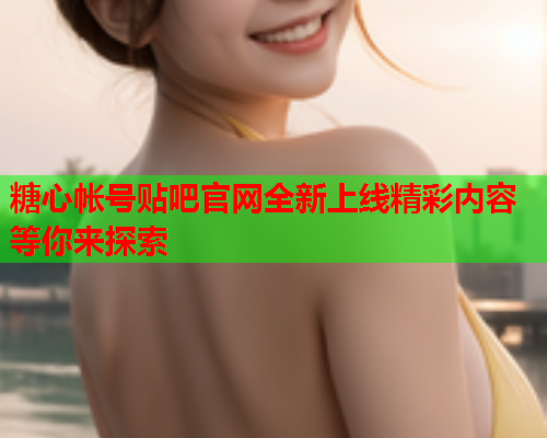 糖心帐号贴吧官网全新上线精彩内容等你来探索