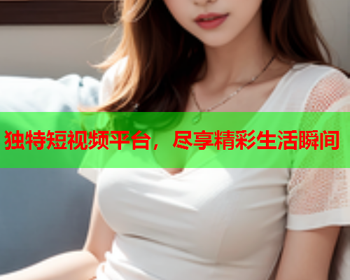 独特短视频平台，尽享精彩生活瞬间