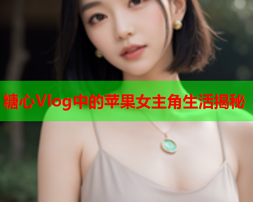 糖心Vlog中的苹果女主角生活揭秘