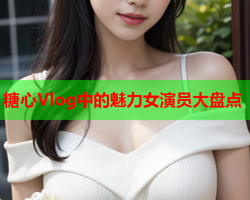 糖心Vlog中的魅力女演员大盘点