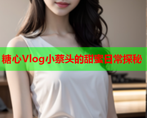 糖心Vlog小蔡头的甜蜜日常探秘