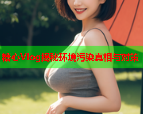 糖心Vlog揭秘环境污染真相与对策