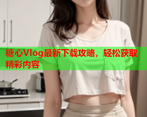 糖心Vlog最新下载攻略，轻松获取精彩内容