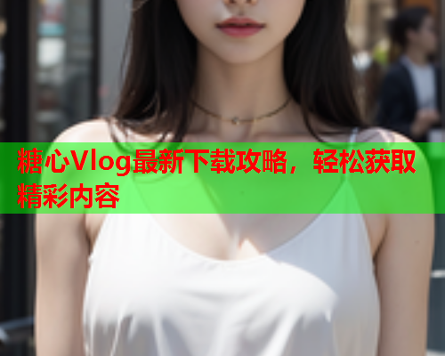 糖心Vlog最新下载攻略，轻松获取精彩内容
