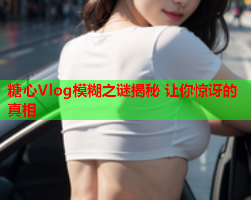 糖心Vlog模糊之谜揭秘 让你惊讶的真相