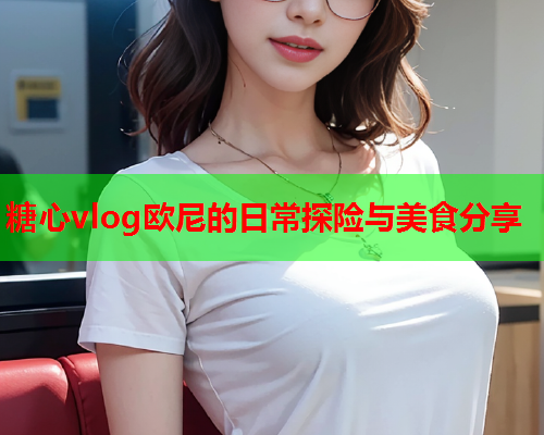 糖心vlog欧尼的日常探险与美食分享
