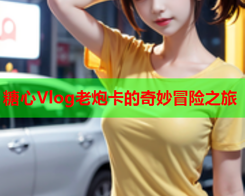 糖心Vlog老炮卡的奇妙冒险之旅