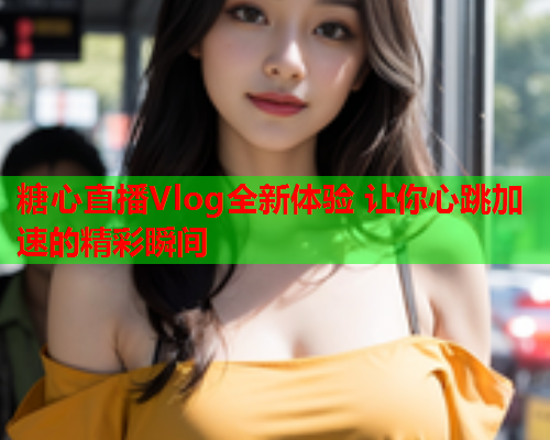糖心直播Vlog全新体验 让你心跳加速的精彩瞬间
