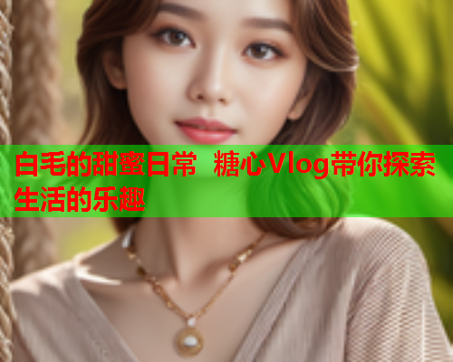 白毛的甜蜜日常 糖心Vlog带你探索生活的乐趣