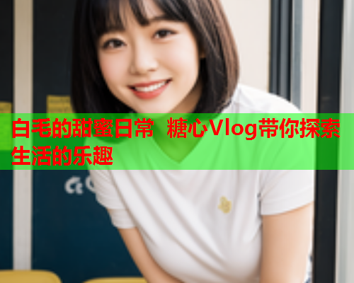 白毛的甜蜜日常 糖心Vlog带你探索生活的乐趣