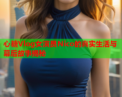 心糖Vlog女演员Nico的真实生活与幕后故事揭秘