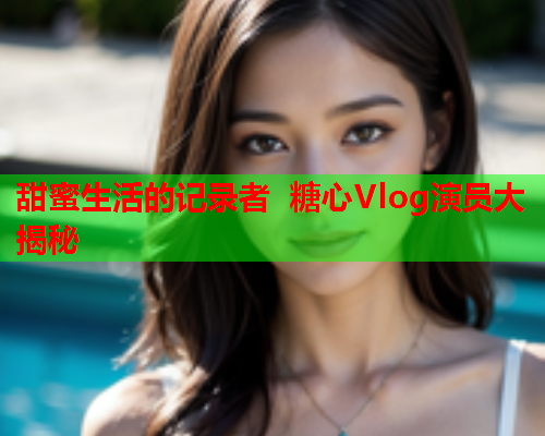 甜蜜生活的记录者 糖心Vlog演员大揭秘