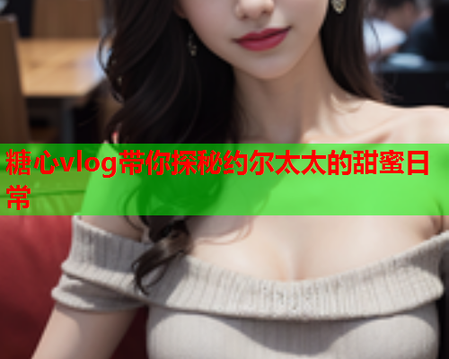 糖心vlog带你探秘约尔太太的甜蜜日常