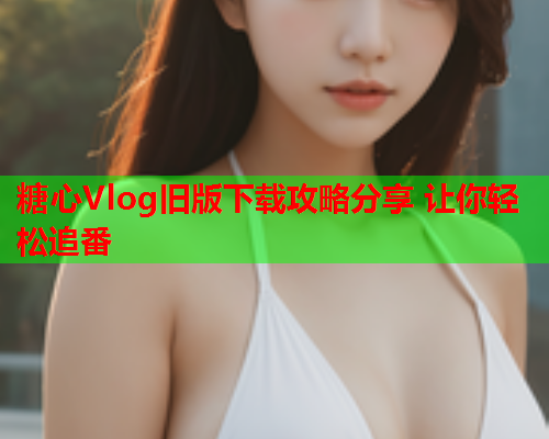 糖心Vlog旧版下载攻略分享 让你轻松追番