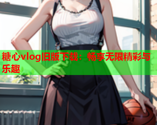 糖心vlog旧版下载：畅享无限精彩与乐趣