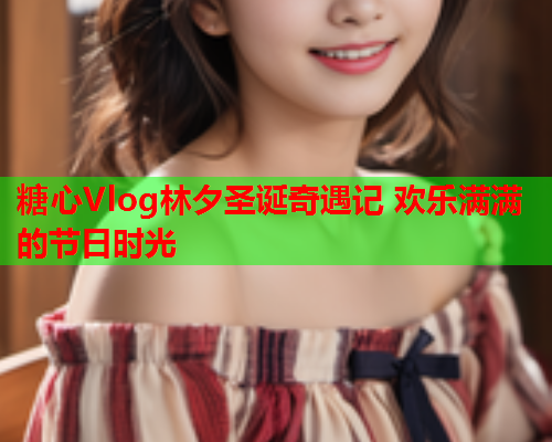 糖心Vlog林夕圣诞奇遇记 欢乐满满的节日时光