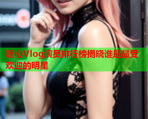 糖心Vlog演员排行榜揭晓谁是最受欢迎的明星