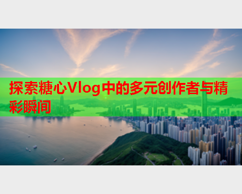 探索糖心Vlog中的多元创作者与精彩瞬间