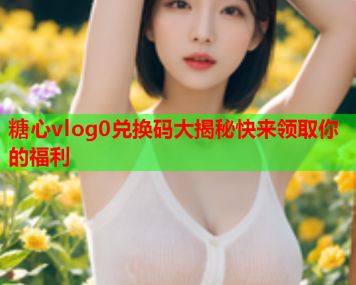糖心vlog0兑换码大揭秘快来领取你的福利