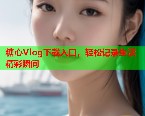 糖心Vlog下载入口，轻松记录生活精彩瞬间