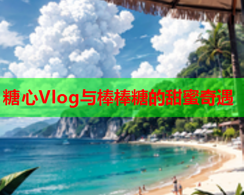 糖心Vlog与棒棒糖的甜蜜奇遇