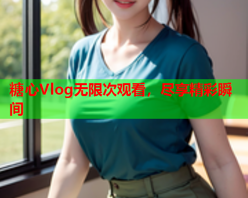 糖心Vlog无限次观看，尽享精彩瞬间