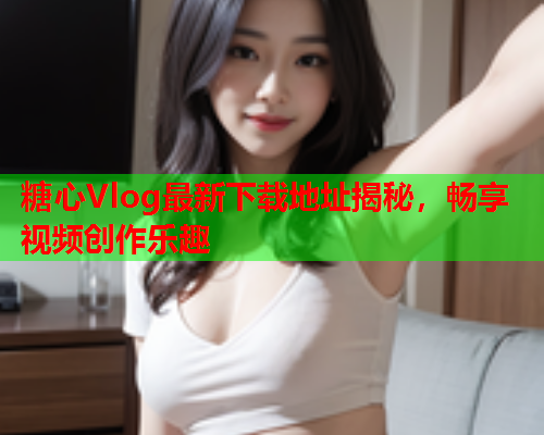 糖心Vlog最新下载地址揭秘，畅享视频创作乐趣