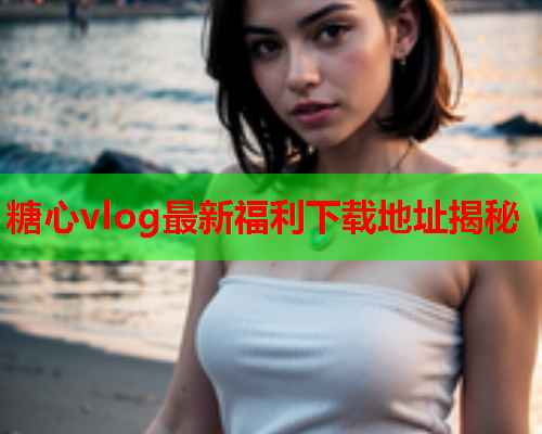 糖心vlog最新福利下载地址揭秘