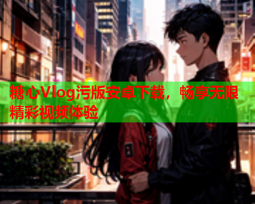 糖心Vlog污版安卓下载，畅享无限精彩视频体验