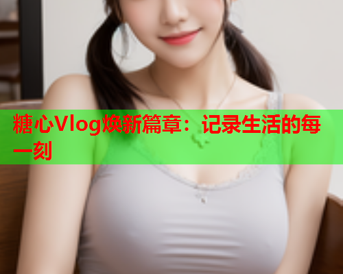 糖心Vlog焕新篇章：记录生活的每一刻