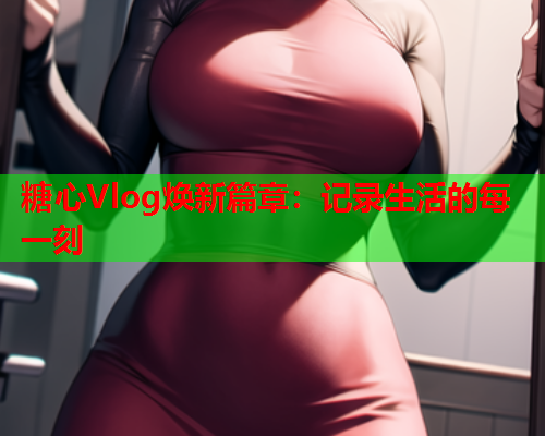 糖心Vlog焕新篇章：记录生活的每一刻
