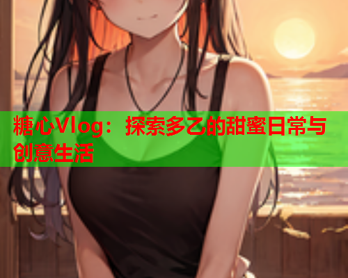 糖心Vlog：探索多乙的甜蜜日常与创意生活