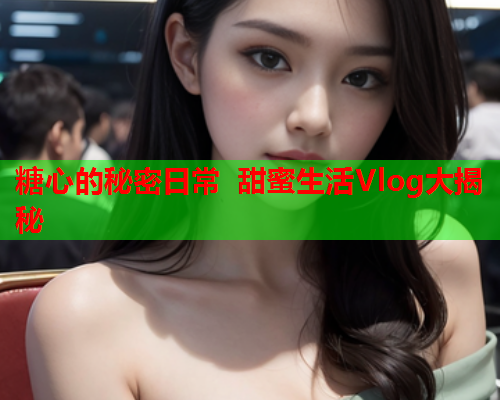 糖心的秘密日常 甜蜜生活Vlog大揭秘