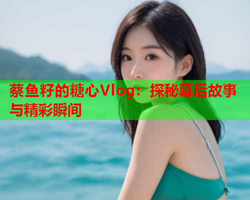 蔡鱼籽的糖心Vlog：探秘幕后故事与精彩瞬间