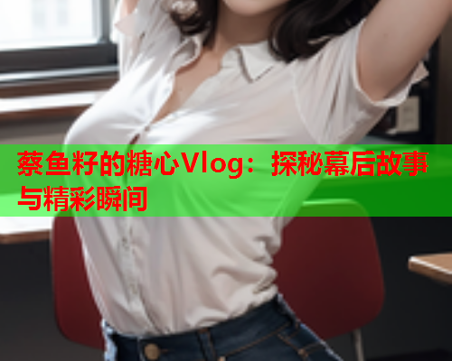 蔡鱼籽的糖心Vlog：探秘幕后故事与精彩瞬间