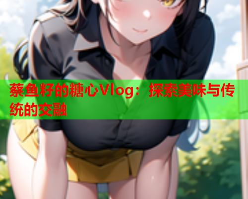 蔡鱼籽的糖心Vlog：探索美味与传统的交融