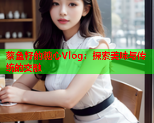 蔡鱼籽的糖心Vlog：探索美味与传统的交融
