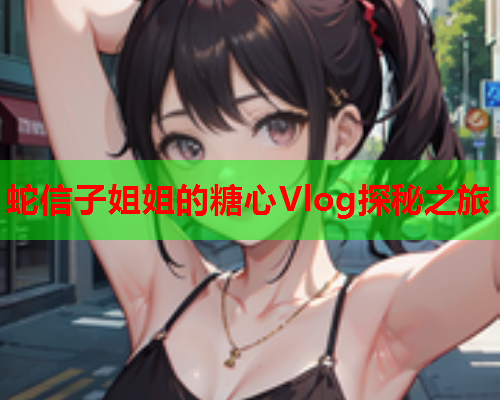 蛇信子姐姐的糖心Vlog探秘之旅