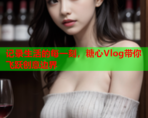 记录生活的每一刻，糖心Vlog带你飞跃创意边界