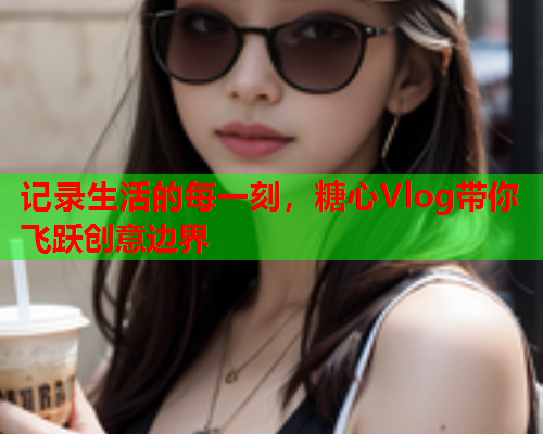 记录生活的每一刻，糖心Vlog带你飞跃创意边界