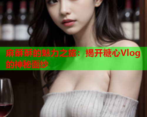 麻酥酥的魅力之旅：揭开糖心Vlog的神秘面纱