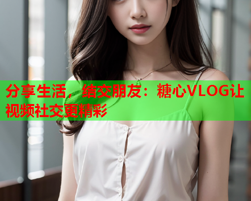 分享生活，结交朋友：糖心VLOG让视频社交更精彩