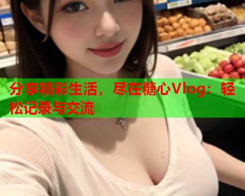 分享精彩生活，尽在糖心Vlog：轻松记录与交流