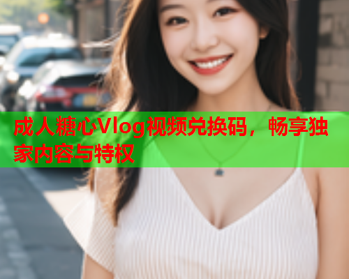成人糖心Vlog视频兑换码，畅享独家内容与特权