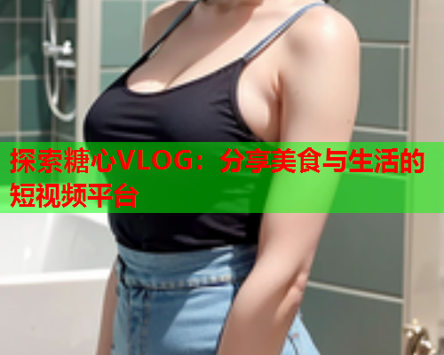 探索糖心VLOG：分享美食与生活的短视频平台