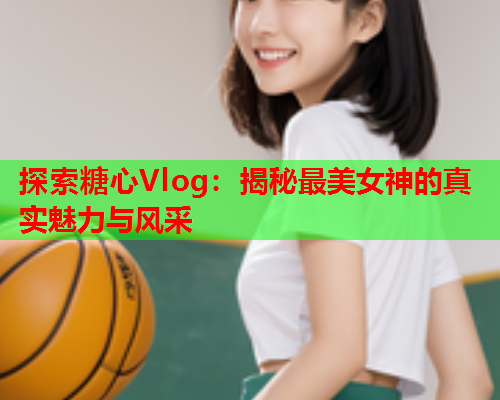 探索糖心Vlog：揭秘最美女神的真实魅力与风采
