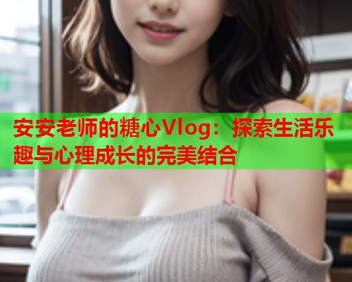 安安老师的糖心Vlog：探索生活乐趣与心理成长的完美结合